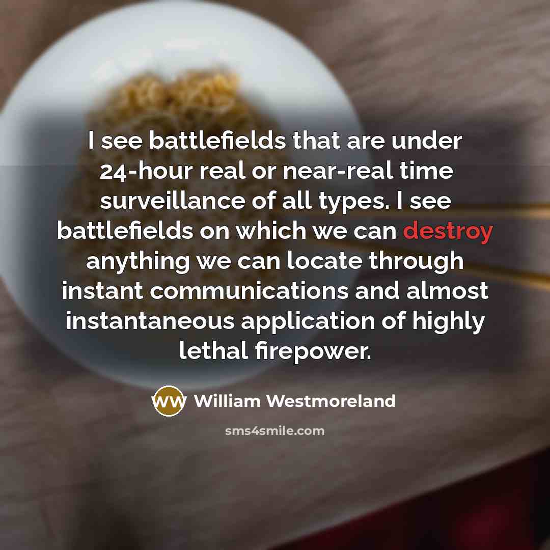 “I see battlefields that are under 24-hour real or near-real time surveillance of all types. I see battlefields on which we can destroy anything we can locate through instant communications and almost instantaneous application of highly lethal firepower.” quote by William Westmoreland