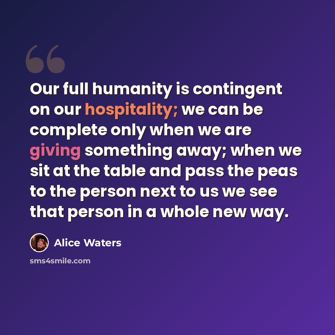 “Our full humanity is contingent on our hospitality; we can be complete only when we are giving something away; when we sit at the table and pass the peas to the person next to us we see that person in a whole new way.” quote by Alice Waters
