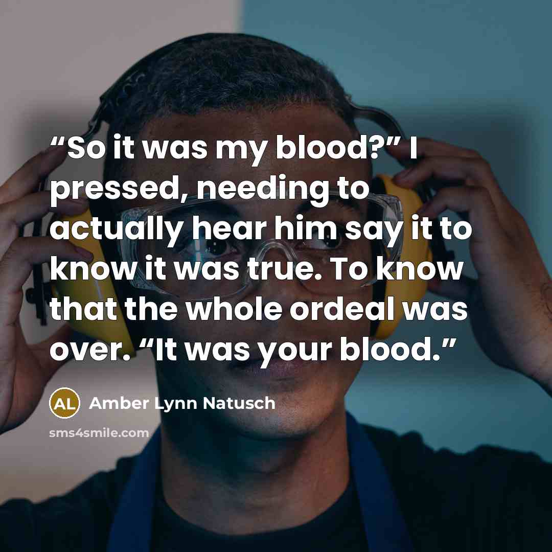 “So it was my blood?” I pressed, needing to actually hear him say it to know it was true. To know that the whole ordeal was over. “It was your blood.” quote by Amber Lynn Natusch