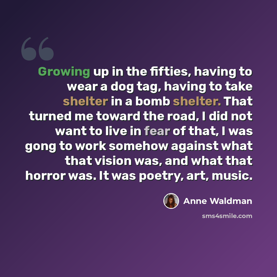 “Growing up in the fifties, having to wear a dog tag, having to take shelter in a bomb shelter. That turned me toward the road, I did not want to live in fear of that, I was gong to work somehow against what that vision was, and what that horror was. It was poetry, art, music.” quote by Anne Waldman