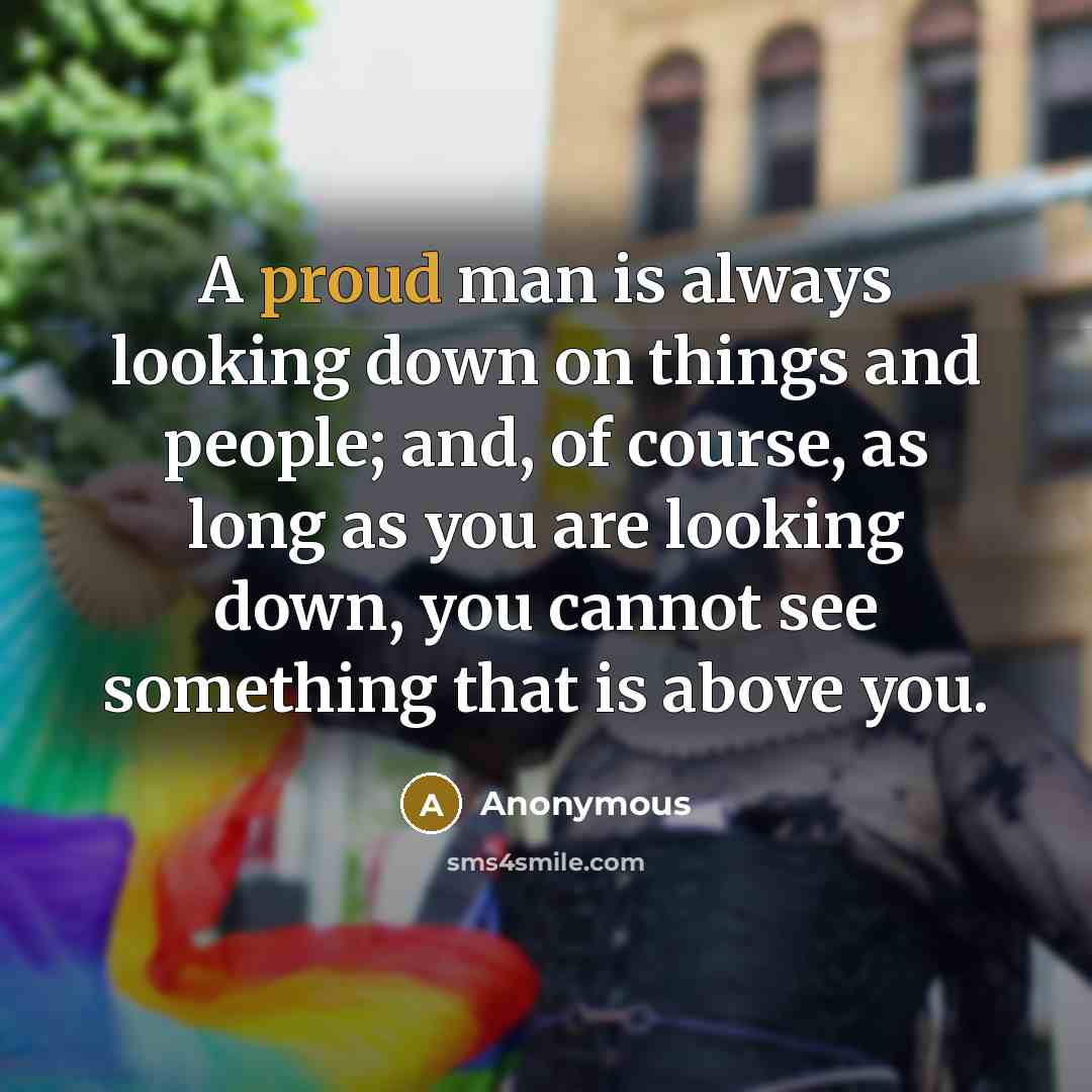 “A proud man is always looking down on things and people; and, of course, as long as you are looking down, you cannot see something that is above you.” quote by Anonymous