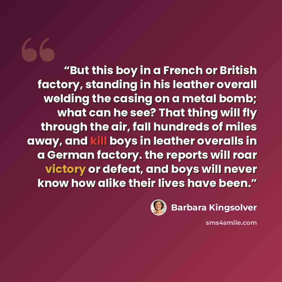“But this boy in a French or British factory, standing in his leather overall welding the casing on a metal bomb; what can he see? That thing will fly through the air, fall hundreds of miles away, and kill boys in leather overalls in a German factory. the reports will roar victory or defeat, and…” quote by Barbara Kingsolver