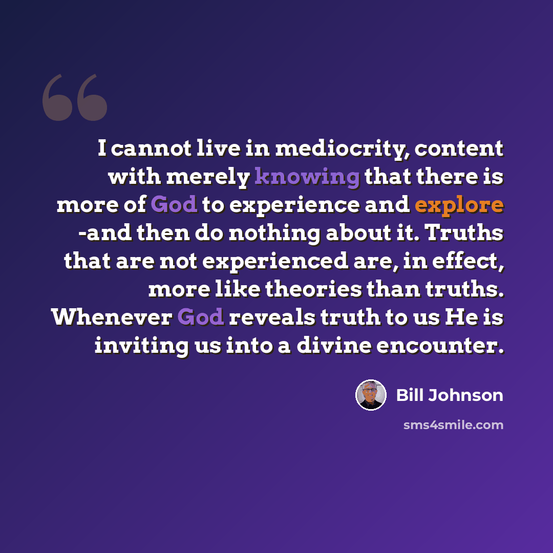 “I cannot live in mediocrity, content with merely knowing that there is more of God to experience and explore -and then do nothing about it. Truths that are not experienced are, in effect, more like theories than truths. Whenever God reveals truth to us He is inviting us into a divine encounter.” quote by Bill Johnson