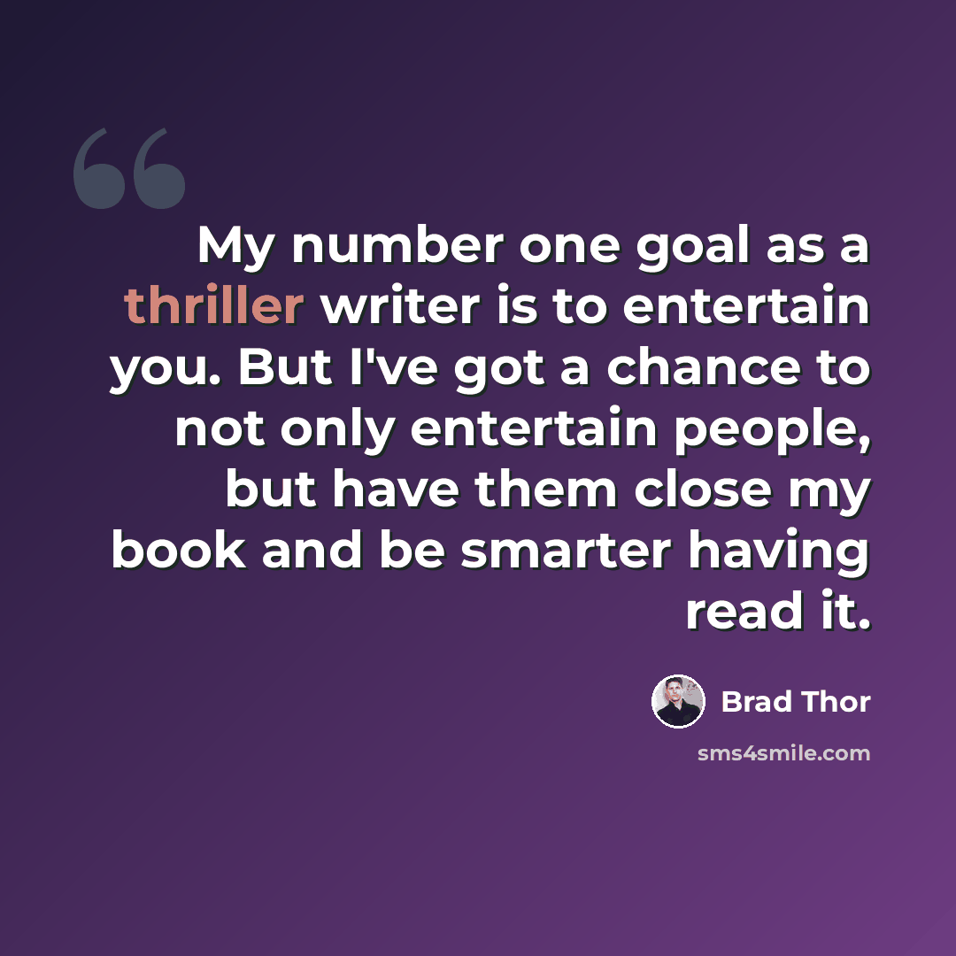 “My number one goal as a thriller writer is to entertain you. But I've got a chance to not only entertain people, but have them close my book and be smarter having read it.” quote by Brad Thor
