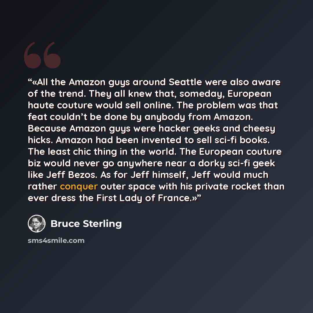 “All the Amazon guys around Seattle were also aware of the trend. They all knew that, someday, European haute couture would sell online. The problem was that feat couldn’t be done by anybody from Amazon. Because Amazon guys were hacker geeks and cheesy hicks. Amazon had been invented to sell sci-fi…” quote by Bruce Sterling