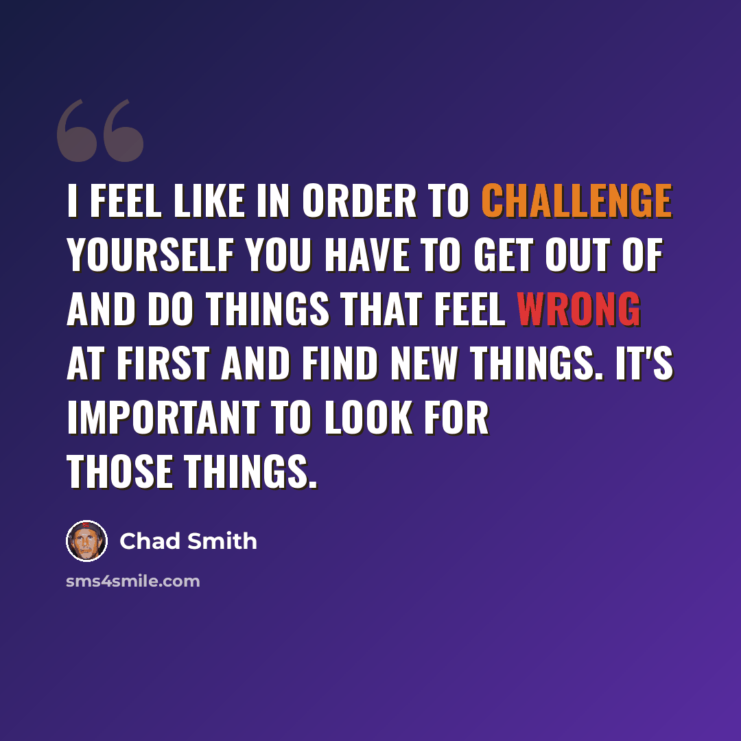 “I feel like in order to challenge yourself you have to get out of and do things that feel wrong at first and find new things. It's important to look for those things.” quote by Chad Smith