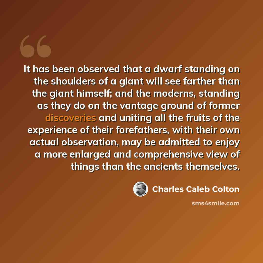 “It has been observed that a dwarf standing on the shoulders of a giant will see farther than the giant himself; and the moderns, standing as they do on the vantage ground of former discoveries and uniting all the fruits of the experience of their forefathers, with their own actual observation, may…” quote by Charles Caleb Colton