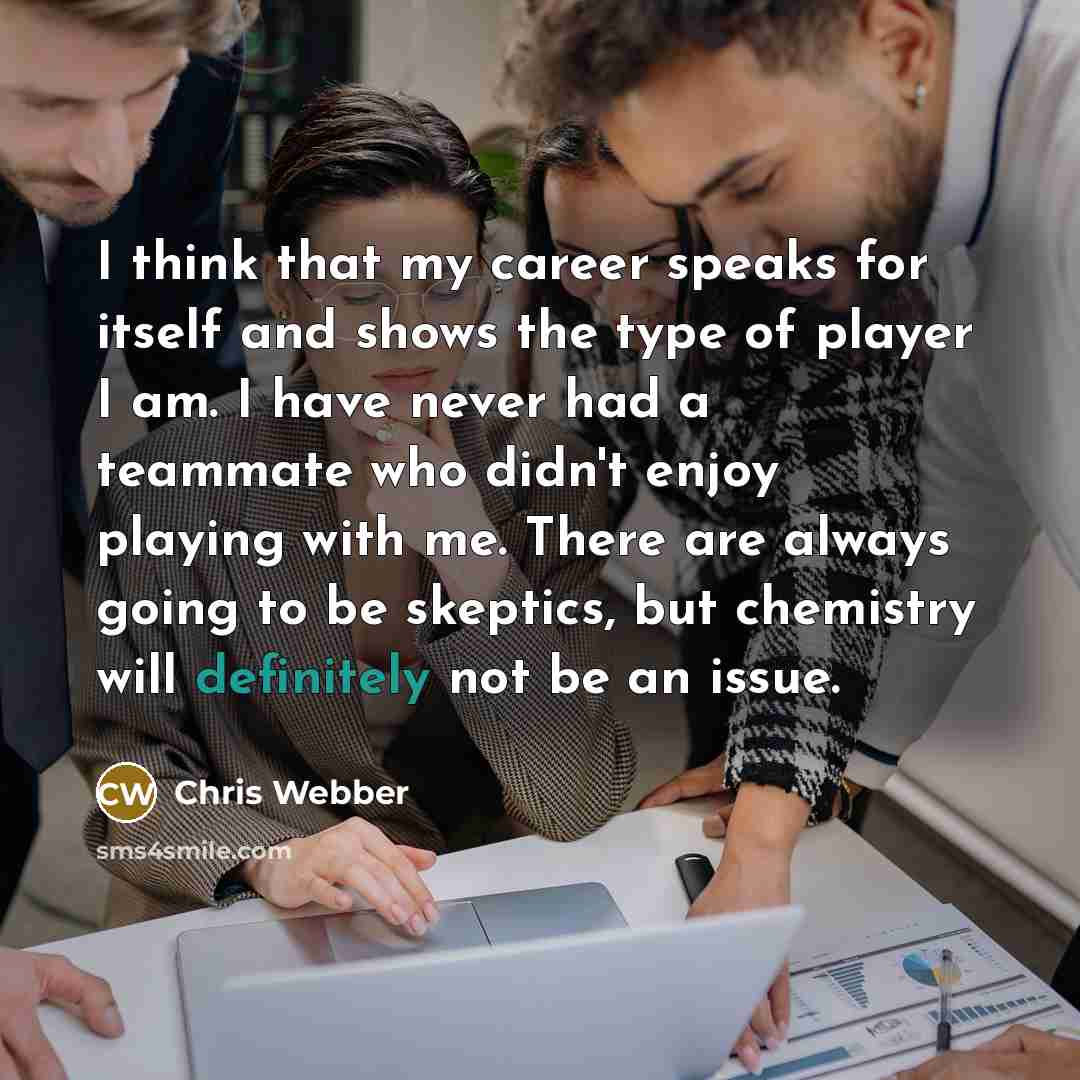 “I think that my career speaks for itself and shows the type of player I am. I have never had a teammate who didn't enjoy playing with me. There are always going to be skeptics, but chemistry will definitely not be an issue.” quote by Chris Webber