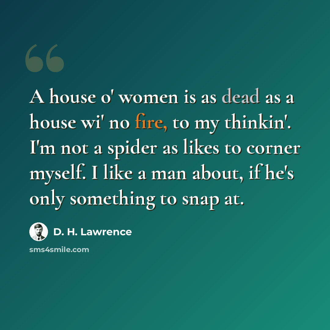“A house o' women is as dead as a house wi' no fire, to my thinkin'. I'm not a spider as likes to corner myself. I like a man about, if he's only something to snap at.” quote by D. H. Lawrence