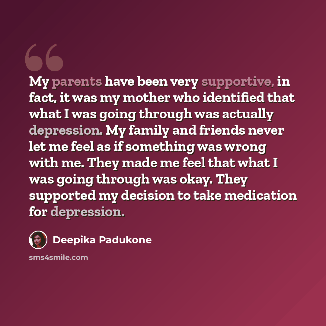 “My parents have been very supportive, in fact, it was my mother who identified that what I was going through was actually depression. My family and friends never let me feel as if something was wrong with me. They made me feel that what I was going through was okay. They supported my decision to…” quote by Deepika Padukone