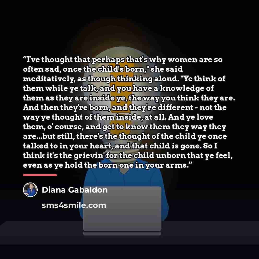 “I've thought that perhaps that's why women are so often sad, once the child's born," she said meditatively, as though thinking aloud. "Ye think of them while ye talk, and you have a knowledge of them as they are inside ye, the way you think they are. And then they're born, and they're different…” quote by Diana Gabaldon