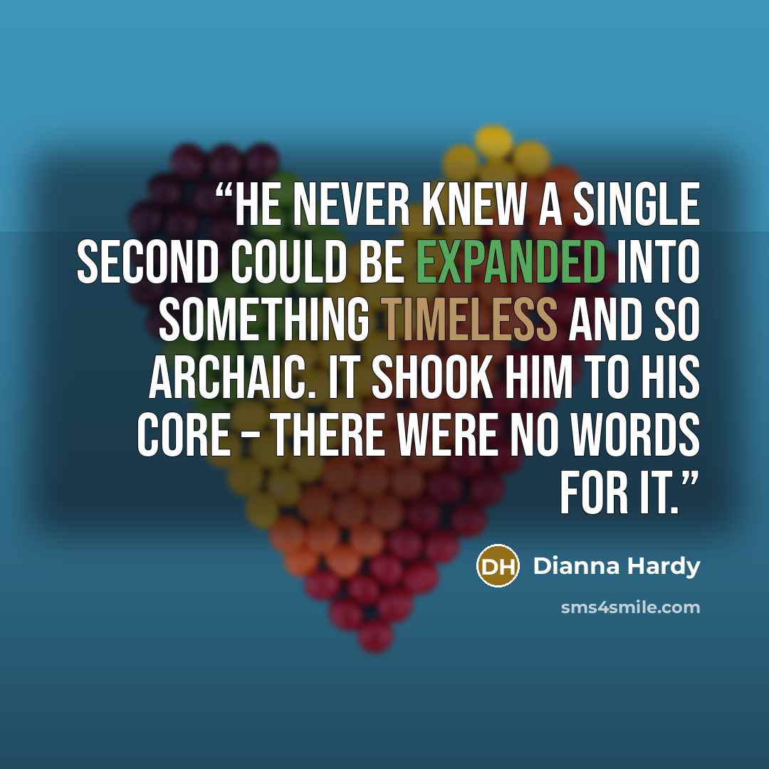 “He never knew a single second could be expanded into something timeless and so archaic. It shook him to his core – there were no words for it.” quote by Dianna Hardy