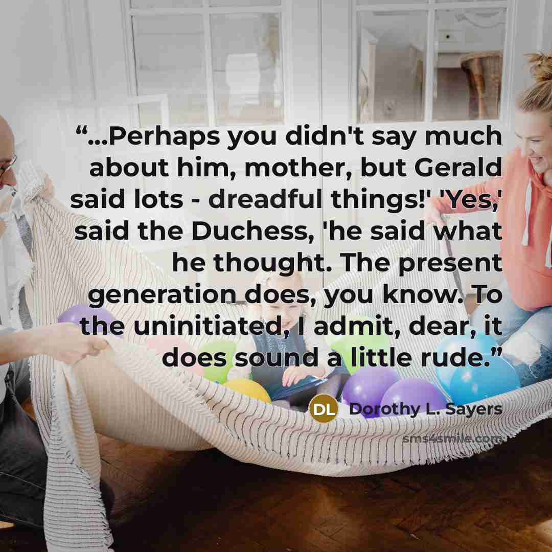 “...Perhaps you didn't say much about him, mother, but Gerald said lots - dreadful things!' 'Yes,' said the Duchess, 'he said what he thought. The present generation does, you know. To the uninitiated, I admit, dear, it does sound a little rude.” quote by Dorothy L. Sayers