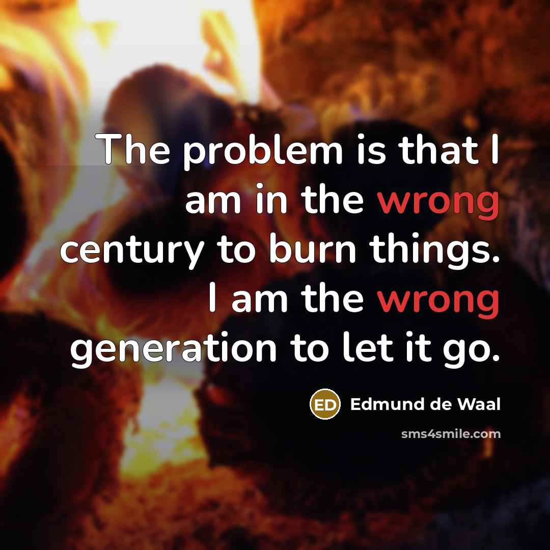 “The problem is that I am in the wrong century to burn things. I am the wrong generation to let it go.” quote by Edmund de Waal