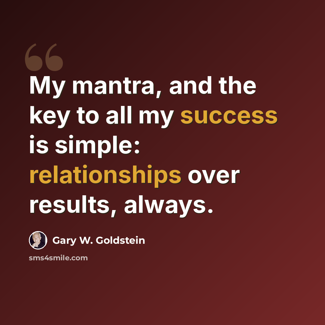 “My mantra, and the key to all my success is simple: relationships over results, always.” quote by Gary W. Goldstein