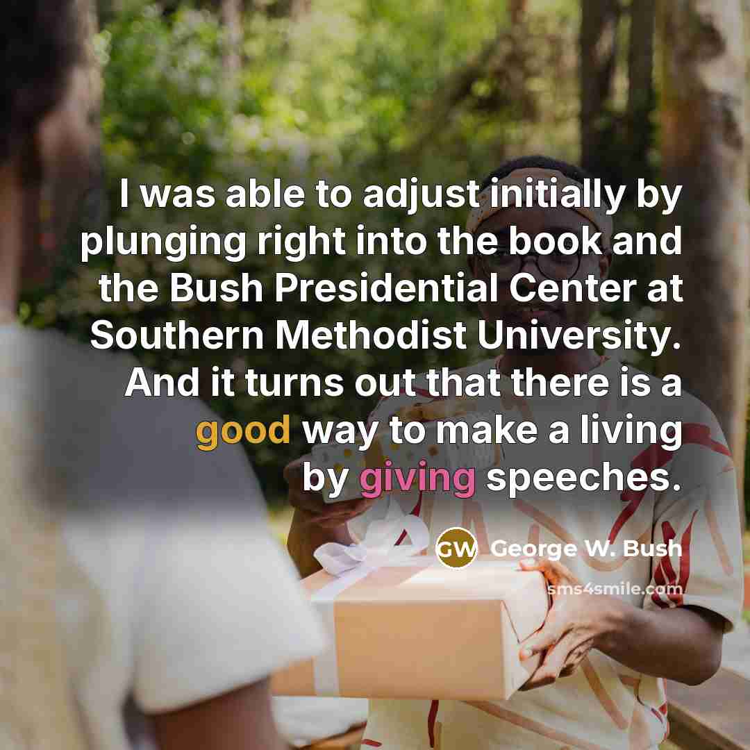 “I was able to adjust initially by plunging right into the book and the Bush Presidential Center at Southern Methodist University. And it turns out that there is a good way to make a living by giving speeches.” quote by George W. Bush