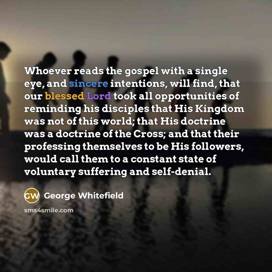 “Whoever reads the gospel with a single eye, and sincere intentions, will find, that our blessed Lord took all opportunities of reminding his disciples that His Kingdom was not of this world; that His doctrine was a doctrine of the Cross; and that their professing themselves to be His followers…” quote by George Whitefield
