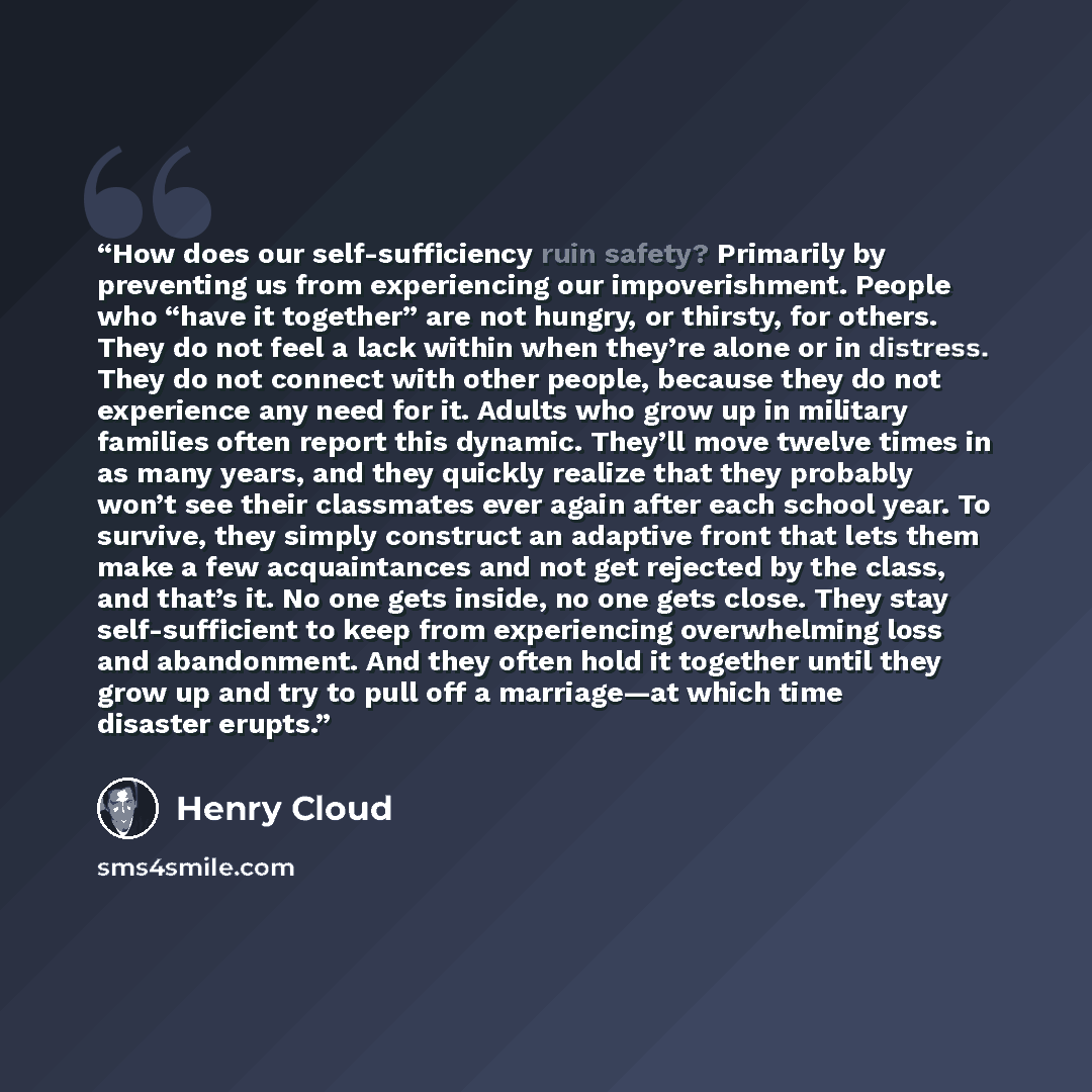 “How does our self-sufficiency ruin safety? Primarily by preventing us from experiencing our impoverishment. People who “have it together” are not hungry, or thirsty, for others. They do not feel a lack within when they’re alone or in distress. They do not connect with other people, because they do…” quote by Henry Cloud