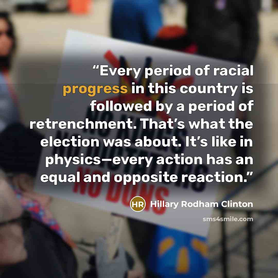 “Every period of racial progress in this country is followed by a period of retrenchment. That’s what the election was about. It’s like in physics—every action has an equal and opposite reaction.” quote by Hillary Rodham Clinton
