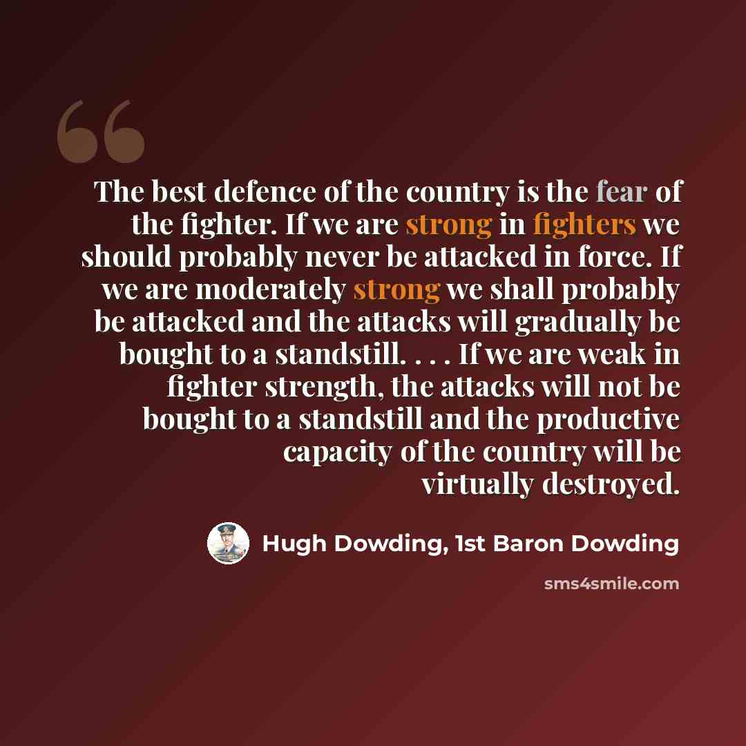 “The best defence of the country is the fear of the fighter. If we are strong in fighters we should probably never be attacked in force. If we are moderately strong we shall probably be attacked and the attacks will gradually be bought to a standstill. . . . If we are weak in fighter strength, the…” quote by Hugh Dowding, 1st Baron Dowding
