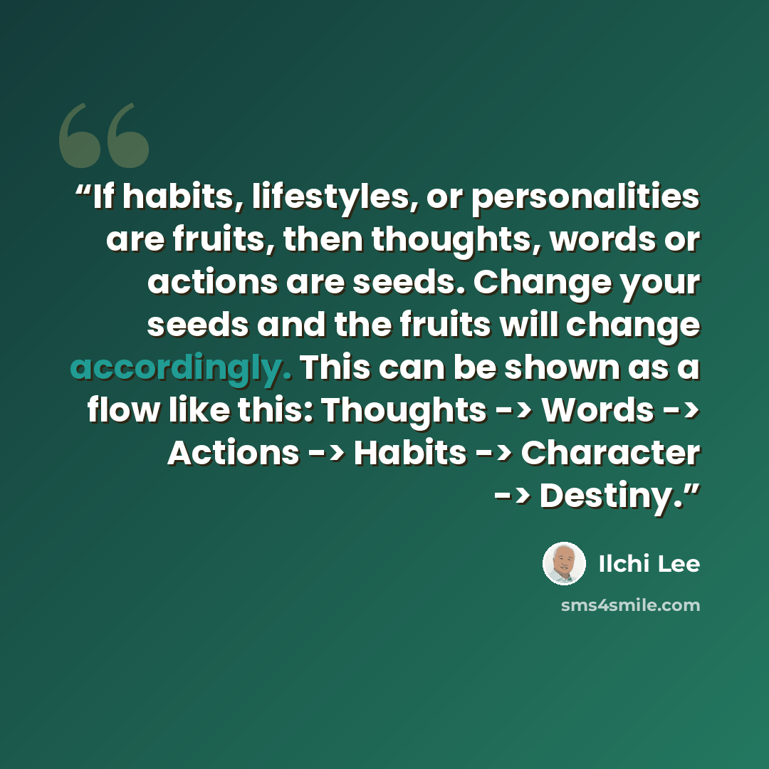 “If habits, lifestyles, or personalities are fruits, then thoughts, words or actions are seeds. Change your seeds and the fruits will change accordingly. This can be shown as a flow like this: Thoughts -> Words -> Actions -> Habits -> Character -> Destiny.” quote by Ilchi Lee