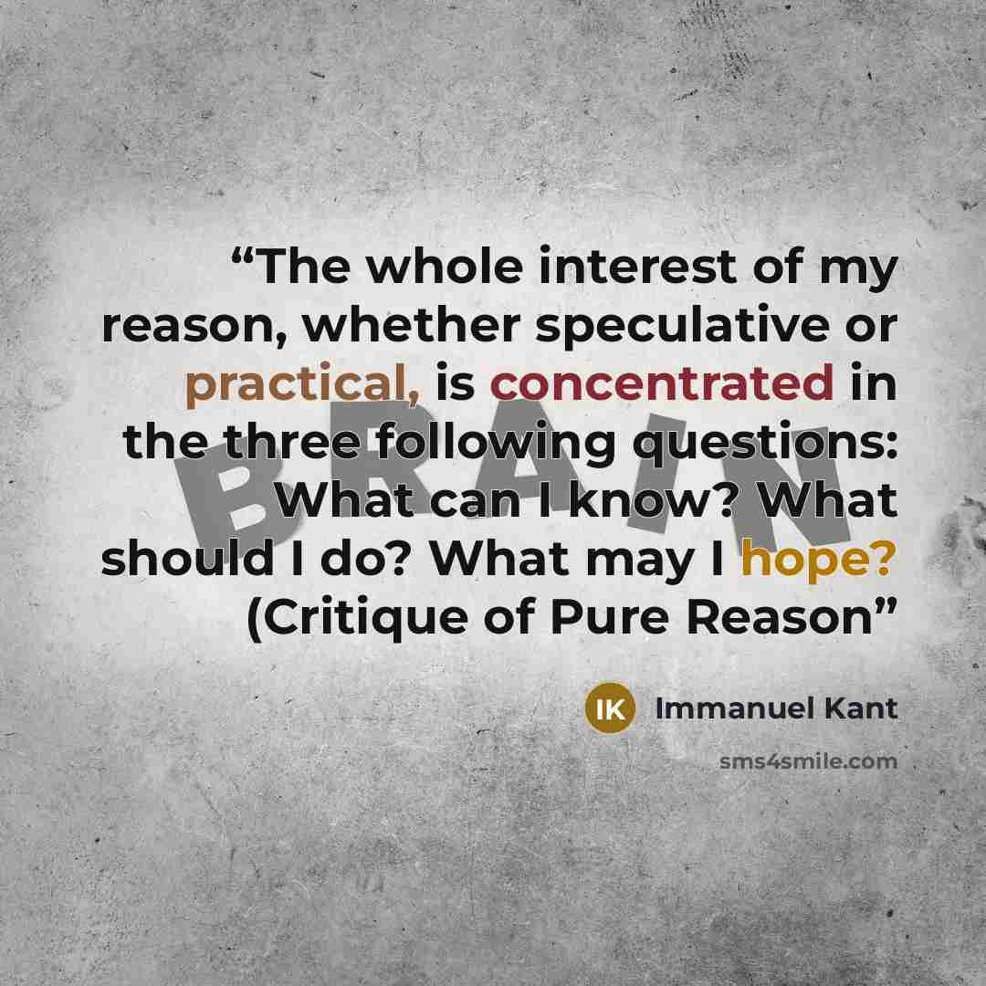 “The whole interest of my reason, whether speculative or practical, is concentrated in the three following questions: What can I know? What should I do? What may I hope? (Critique of Pure Reason” quote by Immanuel Kant