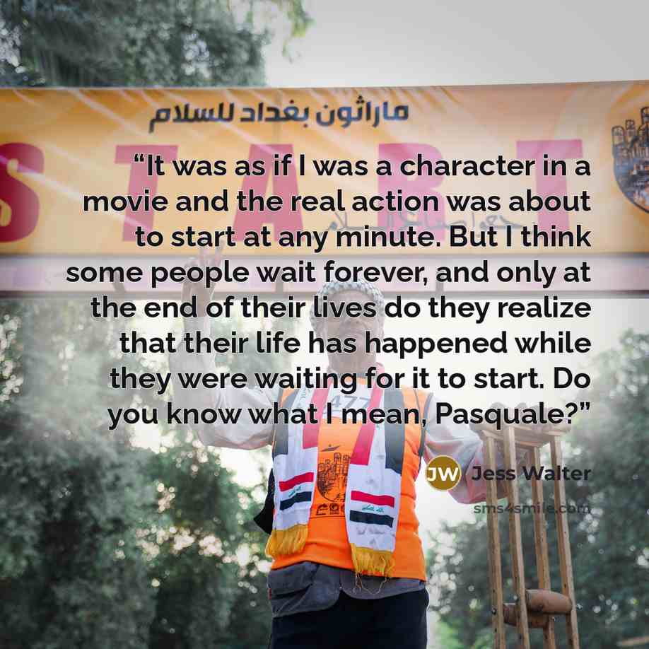 “It was as if I was a character in a movie and the real action was about to start at any minute. But I think some people wait forever, and only at the end of their lives do they realize that their life has happened while they were waiting for it to start. Do you know what I mean, Pasquale?” quote by Jess Walter