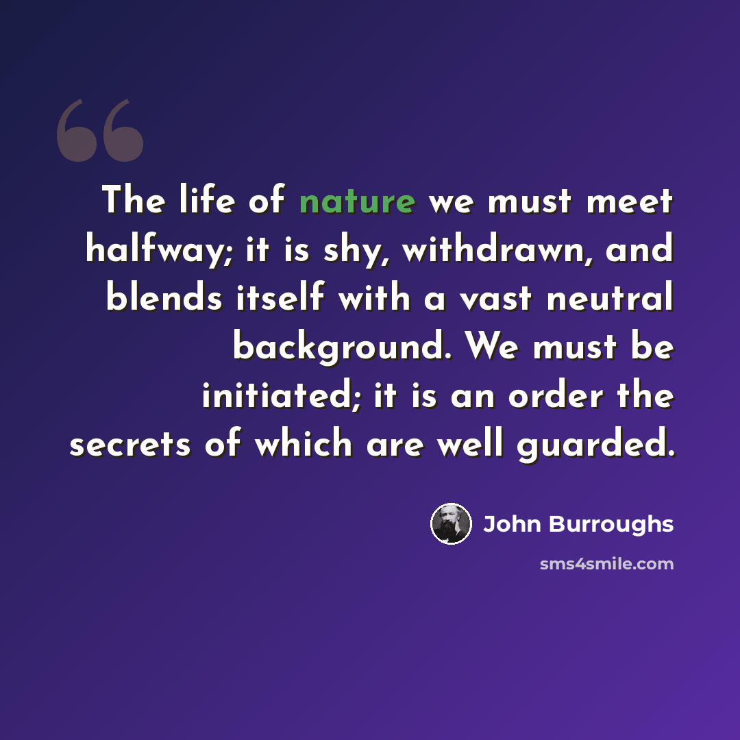 “The life of nature we must meet halfway; it is shy, withdrawn, and blends itself with a vast neutral background. We must be initiated; it is an order the secrets of which are well guarded.” quote by John Burroughs