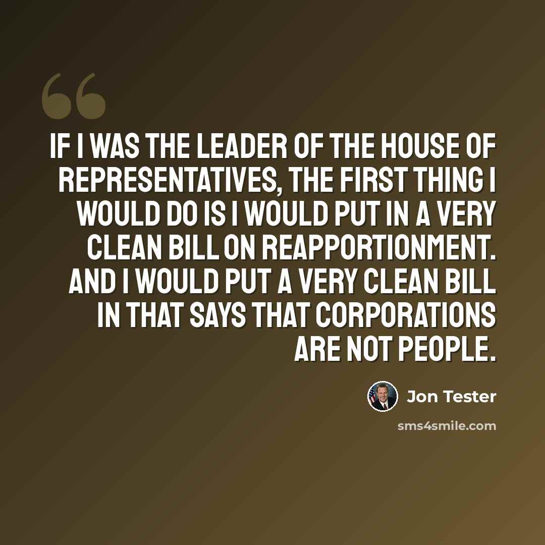 “If I was the leader of the House of Representatives, the first thing I would do is I would put in a very clean bill on reapportionment. And I would put a very clean bill in that says that corporations are not people.” quote by Jon Tester