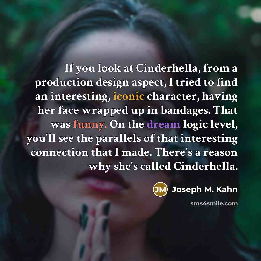 “If you look at Cinderhella, from a production design aspect, I tried to find an interesting, iconic character, having her face wrapped up in bandages. That was funny. On the dream logic level, you'll see the parallels of that interesting connection that I made. There's a reason why she's called…” quote by Joseph M. Kahn