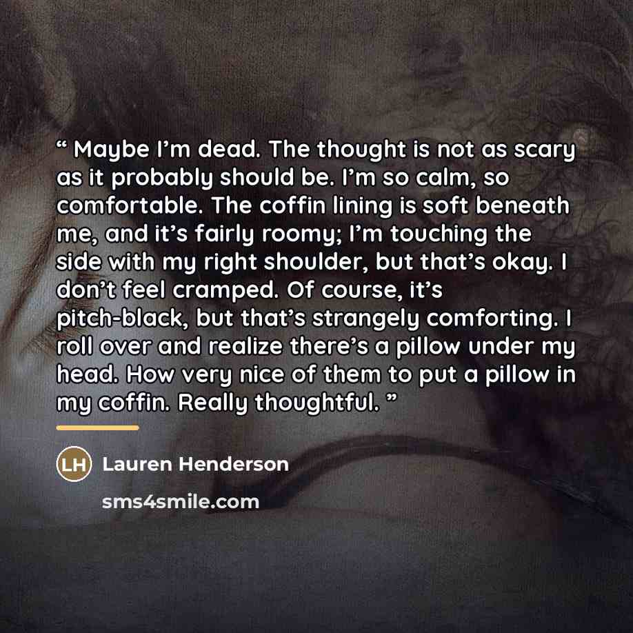 “Maybe I’m dead. The thought is not as scary as it probably should be. I’m so calm, so comfortable. The coffin lining is soft beneath me, and it’s fairly roomy; I’m touching the side with my right shoulder, but that’s okay. I don’t feel cramped. Of course, it’s pitch-black, but that’s strangely…” quote by Lauren Henderson