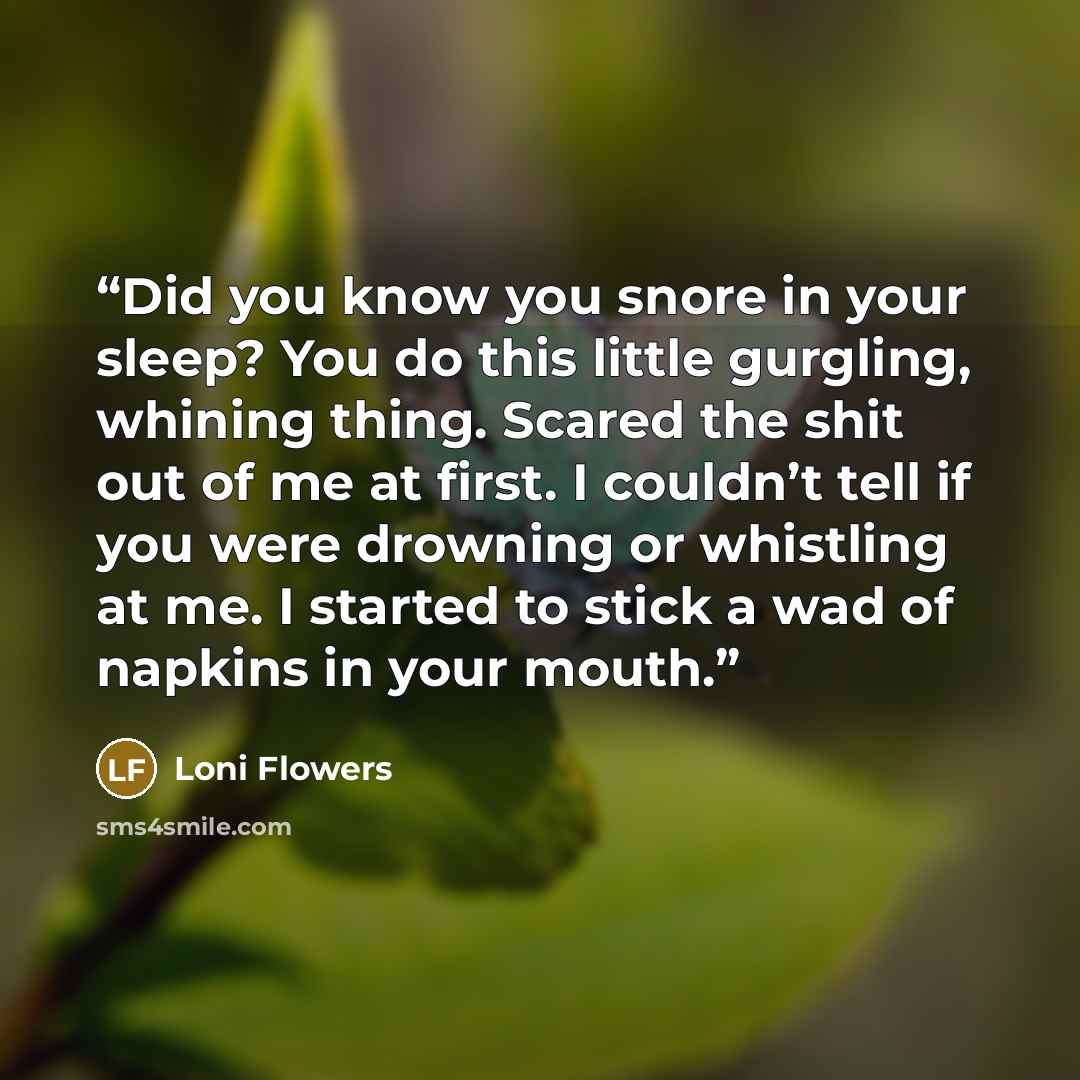 “Did you know you snore in your sleep? You do this little gurgling, whining thing. Scared the shit out of me at first. I couldn’t tell if you were drowning or whistling at me. I started to stick a wad of napkins in your mouth.” quote by Loni Flowers