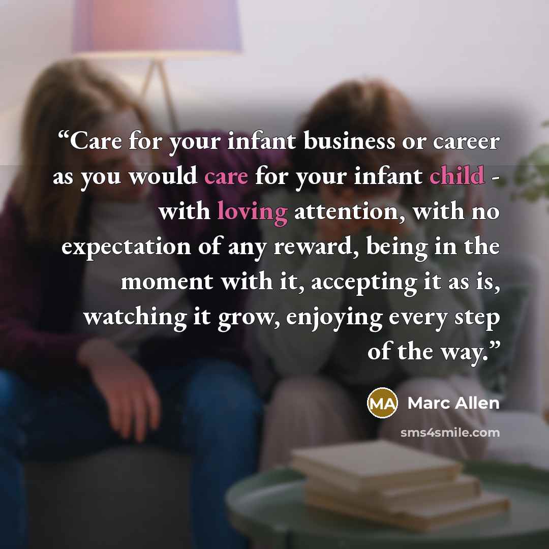 “Care for your infant business or career as you would care for your infant child - with loving attention, with no expectation of any reward, being in the moment with it, accepting it as is, watching it grow, enjoying every step of the way.” quote by Marc Allen
