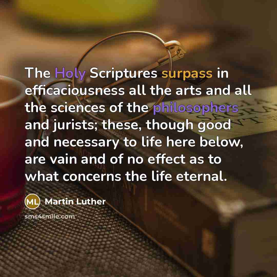 “The Holy Scriptures surpass in efficaciousness all the arts and all the sciences of the philosophers and jurists; these, though good and necessary to life here below, are vain and of no effect as to what concerns the life eternal.” quote by Martin Luther