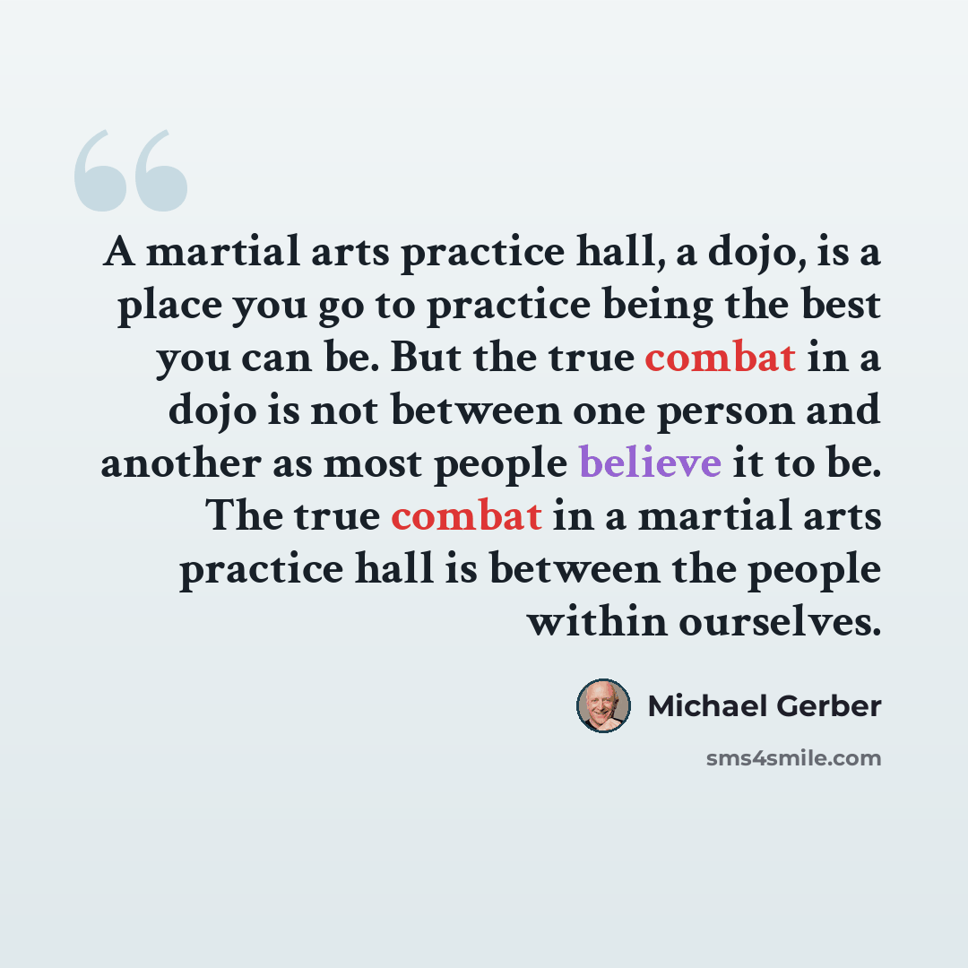 “A martial arts practice hall, a dojo, is a place you go to practice being the best you can be. But the true combat in a dojo is not between one person and another as most people believe it to be. The true combat in a martial arts practice hall is between the people within ourselves.” quote by Michael Gerber