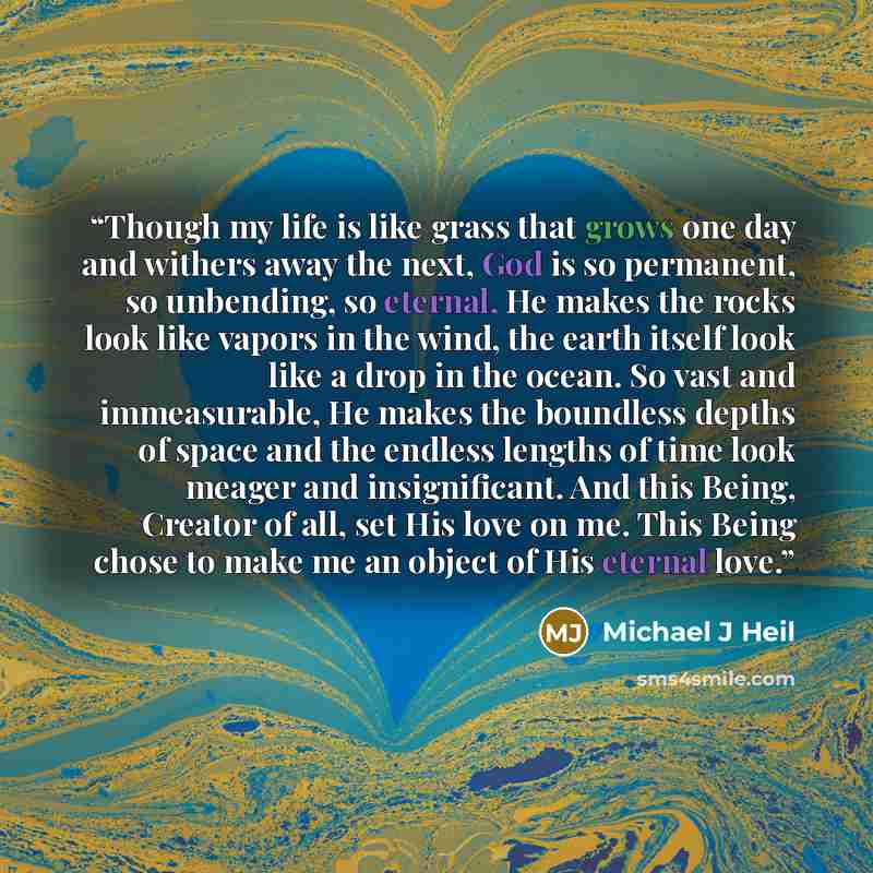 “Though my life is like grass that grows one day and withers away the next, God is so permanent, so unbending, so eternal, He makes the rocks look like vapors in the wind, the earth itself look like a drop in the ocean. So vast and immeasurable, He makes the boundless depths of space and the…” quote by Michael J Heil