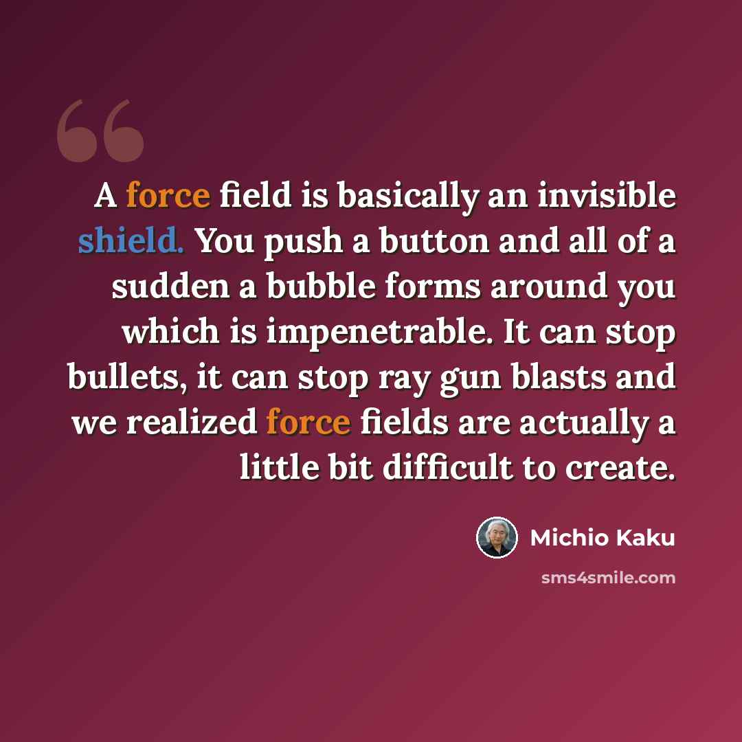 “A force field is basically an invisible shield. You push a button and all of a sudden a bubble forms around you which is impenetrable. It can stop bullets, it can stop ray gun blasts and we realized force fields are actually a little bit difficult to create.” quote by Michio Kaku