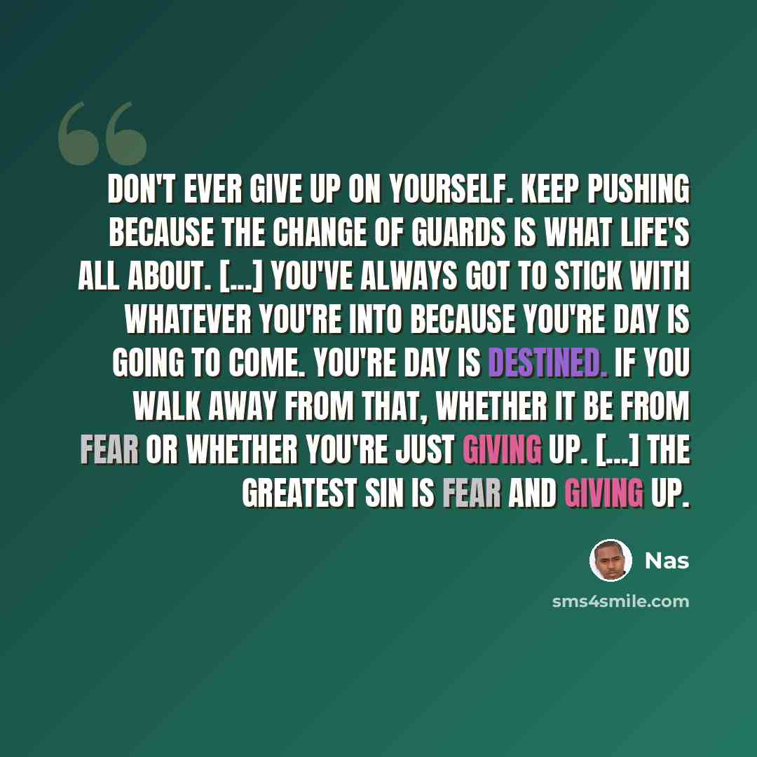 “Don't ever give up on yourself. Keep pushing because the change of guards is what life's all about. [...] You've always got to stick with whatever you're into because you're day is going to come. You're day is destined. If you walk away from that, whether it be from fear or whether you're just…” quote by Nas