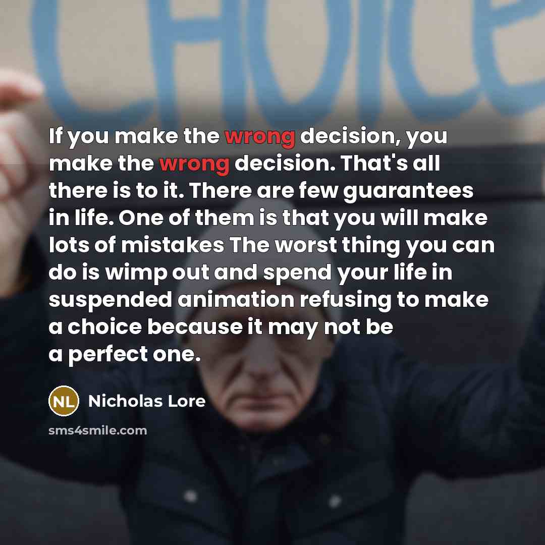 “If you make the wrong decision, you make the wrong decision. That's all there is to it. There are few guarantees in life. One of them is that you will make lots of mistakes The worst thing you can do is wimp out and spend your life in suspended animation refusing to make a choice because it may…” quote by Nicholas Lore