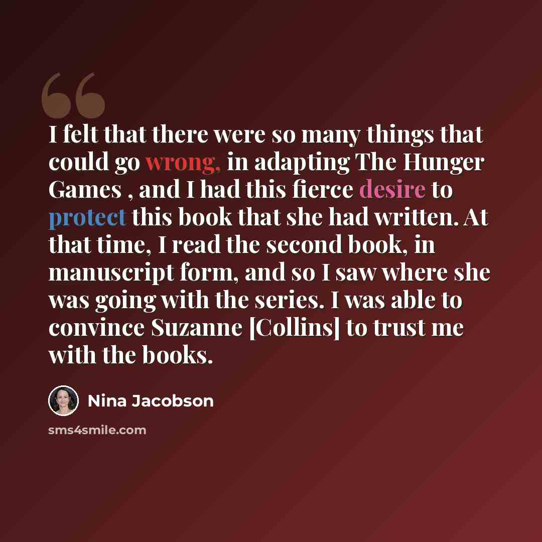 “I felt that there were so many things that could go wrong, in adapting The Hunger Games , and I had this fierce desire to protect this book that she had written. At that time, I read the second book, in manuscript form, and so I saw where she was going with the series. I was able to convince…” quote by Nina Jacobson