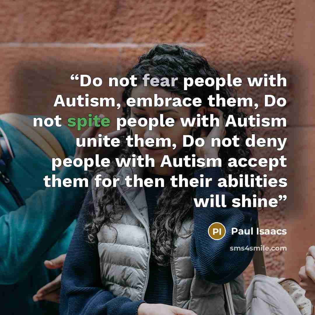 “Do not fear people with Autism, embrace them, Do not spite people with Autism unite them, Do not deny people with Autism accept them for then their abilities will shine” quote by Paul Isaacs