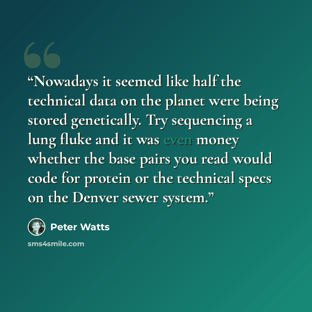“Nowadays it seemed like half the technical data on the planet were being stored genetically. Try sequencing a lung fluke and it was even money whether the base pairs you read would code for protein or the technical specs on the Denver sewer system.” quote by Peter Watts