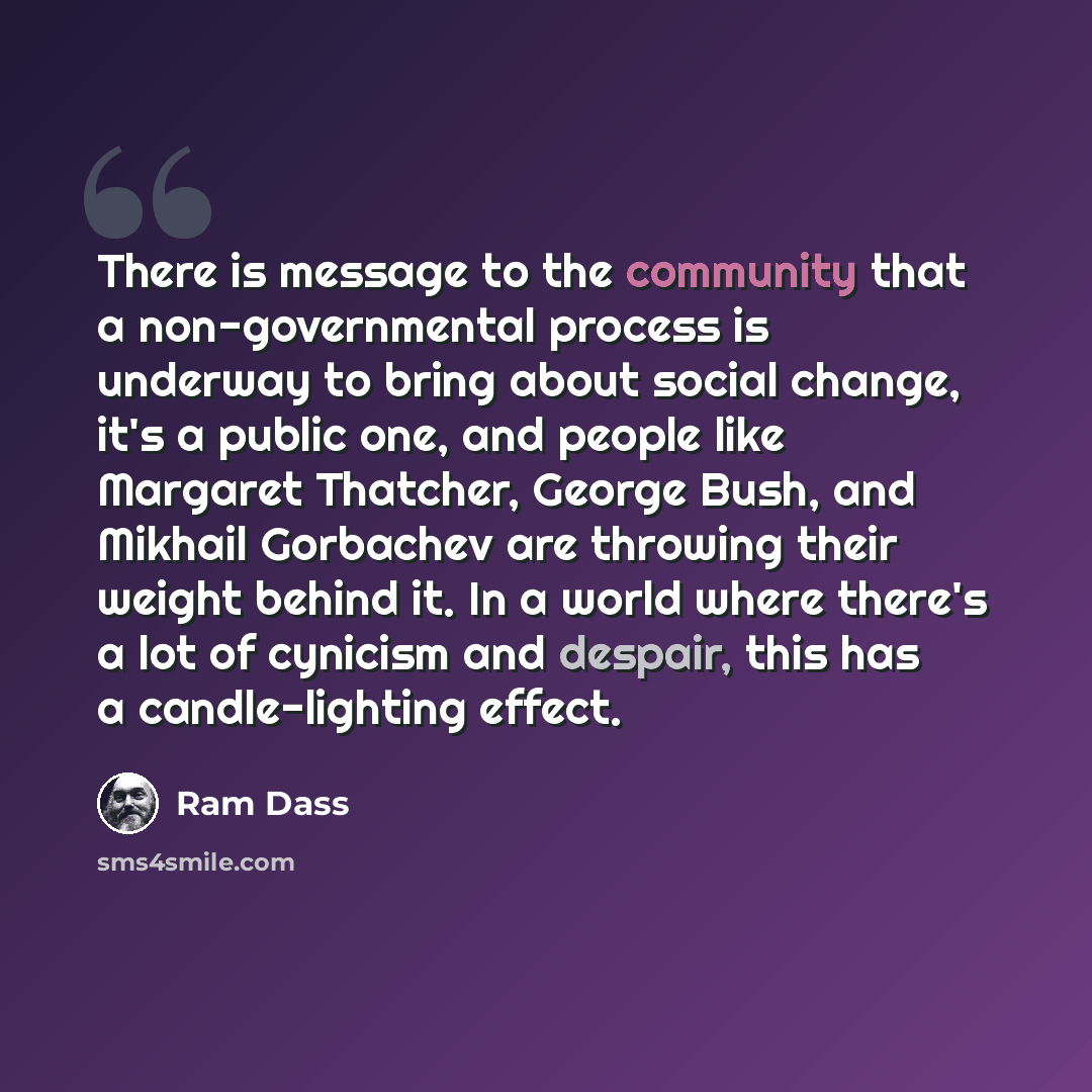 “There is message to the community that a non-governmental process is underway to bring about social change, it's a public one, and people like Margaret Thatcher, George Bush, and Mikhail Gorbachev are throwing their weight behind it. In a world where there's a lot of cynicism and despair, this has…” quote by Ram Dass