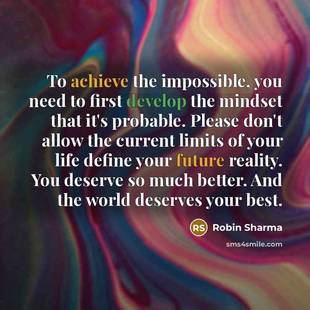 “To achieve the impossible, you need to first develop the mindset that it's probable. Please don't allow the current limits of your life define your future reality. You deserve so much better. And the world deserves your best.” quote by Robin Sharma