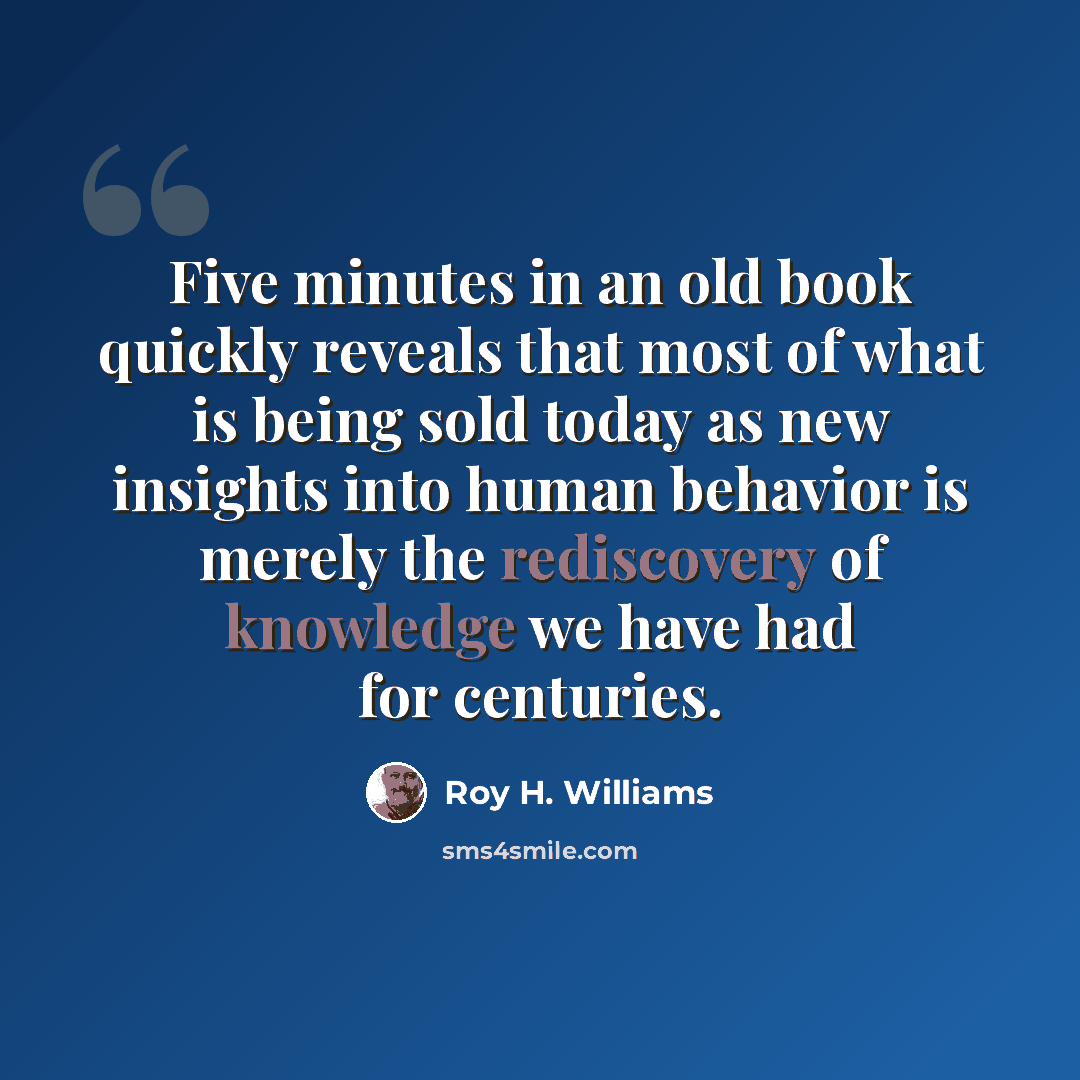 “Five minutes in an old book quickly reveals that most of what is being sold today as new insights into human behavior is merely the rediscovery of knowledge we have had for centuries.” quote by Roy H. Williams
