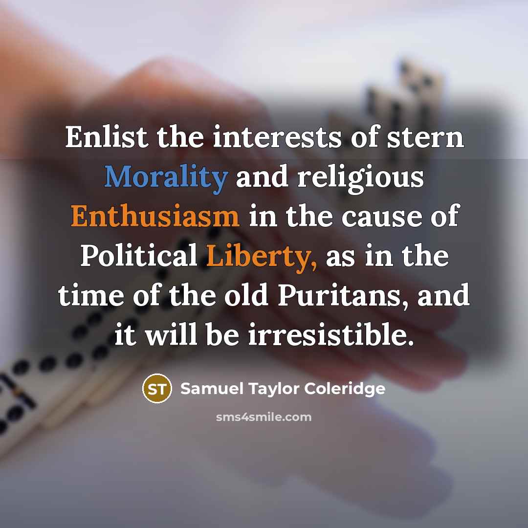 “Enlist the interests of stern Morality and religious Enthusiasm in the cause of Political Liberty, as in the time of the old Puritans, and it will be irresistible.” quote by Samuel Taylor Coleridge