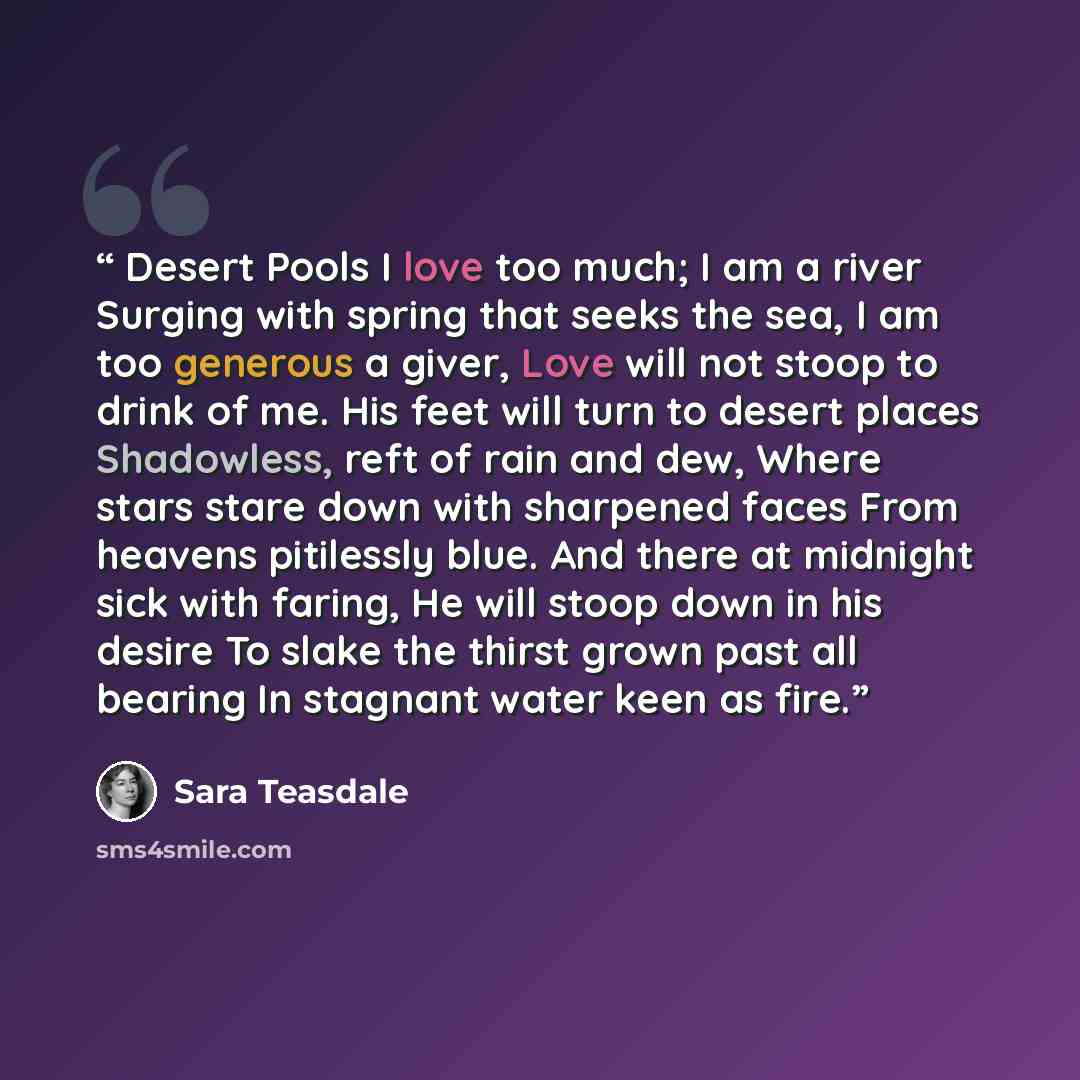 “Desert Pools I love too much; I am a river Surging with spring that seeks the sea, I am too generous a giver, Love will not stoop to drink of me. His feet will turn to desert places Shadowless, reft of rain and dew, Where stars stare down with sharpened faces From heavens pitilessly blue. And…” quote by Sara Teasdale