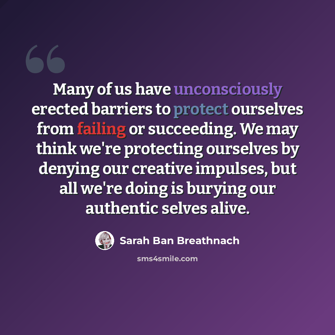 “Many of us have unconsciously erected barriers to protect ourselves from failing or succeeding. We may think we're protecting ourselves by denying our creative impulses, but all we're doing is burying our authentic selves alive.” quote by Sarah Ban Breathnach