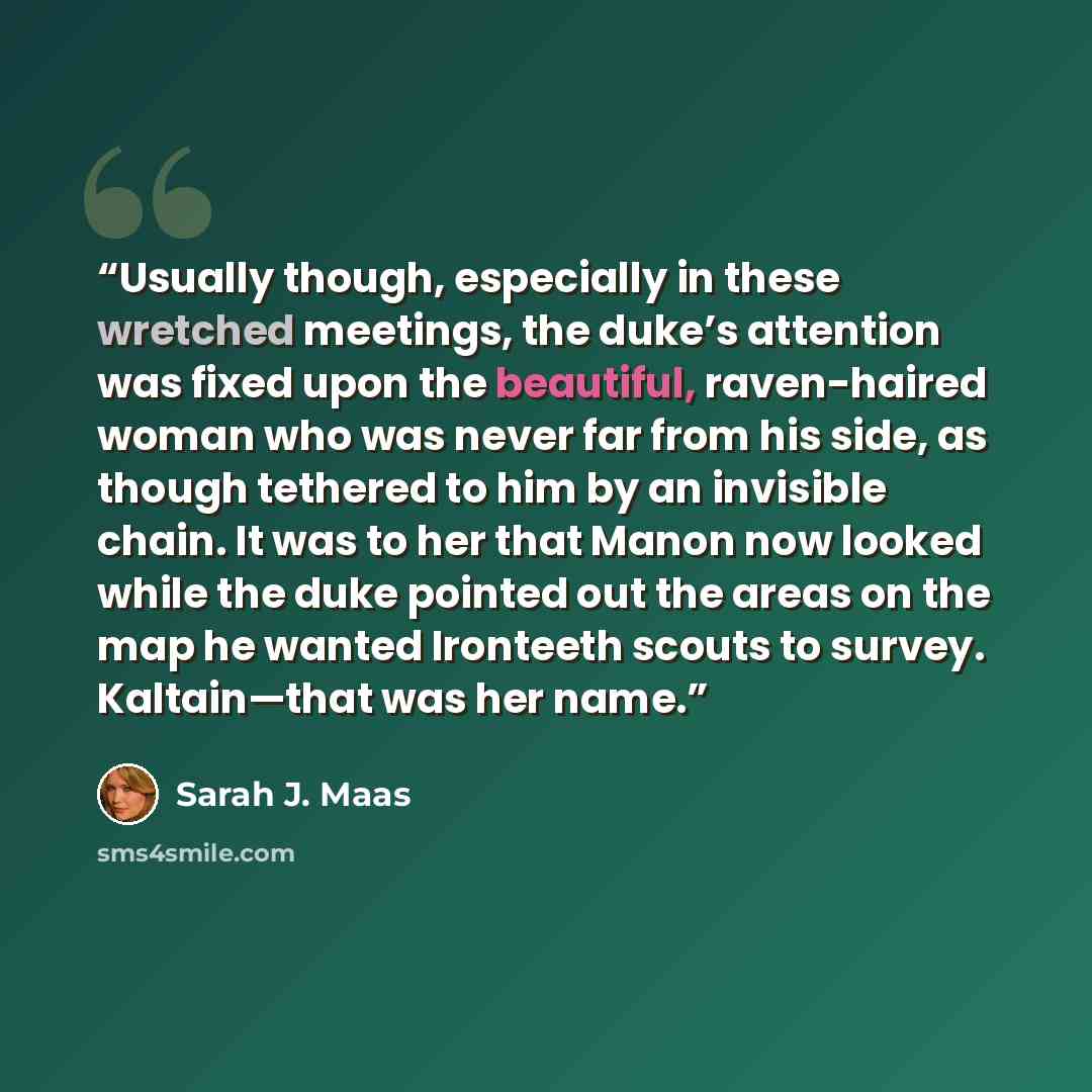 “Usually though, especially in these wretched meetings, the duke’s attention was fixed upon the beautiful, raven-haired woman who was never far from his side, as though tethered to him by an invisible chain. It was to her that Manon now looked while the duke pointed out the areas on the map he…” quote by Sarah J. Maas