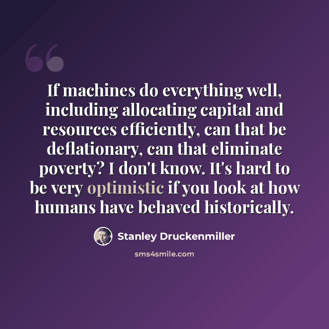 “If machines do everything well, including allocating capital and resources efficiently, can that be deflationary, can that eliminate poverty? I don't know. It's hard to be very optimistic if you look at how humans have behaved historically.” quote by Stanley Druckenmiller
